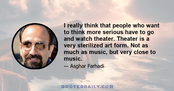 I really think that people who want to think more serious have to go and watch theater. Theater is a very sterilized art form. Not as much as music, but very close to music.