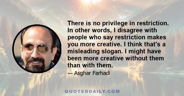 There is no privilege in restriction. In other words, I disagree with people who say restriction makes you more creative. I think that's a misleading slogan. I might have been more creative without them than with them.