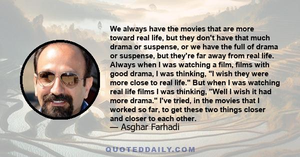 We always have the movies that are more toward real life, but they don't have that much drama or suspense, or we have the full of drama or suspense, but they're far away from real life. Always when I was watching a