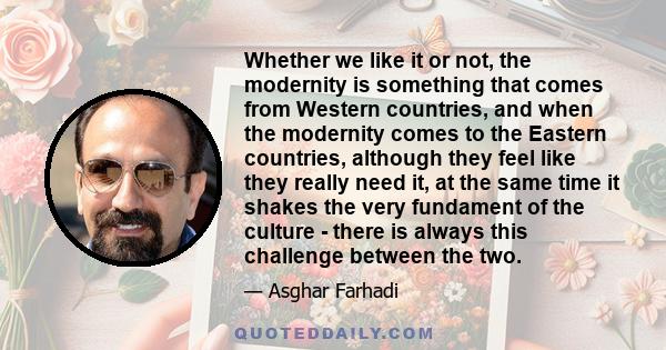 Whether we like it or not, the modernity is something that comes from Western countries, and when the modernity comes to the Eastern countries, although they feel like they really need it, at the same time it shakes the 