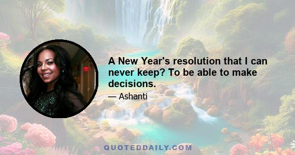 A New Year's resolution that I can never keep? To be able to make decisions.