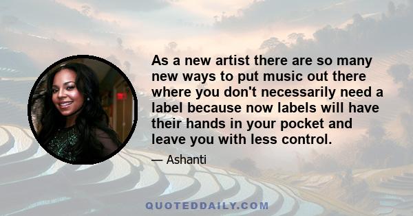 As a new artist there are so many new ways to put music out there where you don't necessarily need a label because now labels will have their hands in your pocket and leave you with less control.