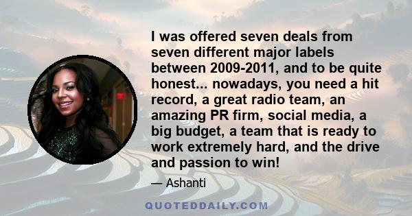 I was offered seven deals from seven different major labels between 2009-2011, and to be quite honest... nowadays, you need a hit record, a great radio team, an amazing PR firm, social media, a big budget, a team that