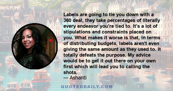 Labels are going to tie you down with a 360 deal, they take percentages of literally every endeavor you're tied to. It's a lot of stipulations and constraints placed on you. What makes it worse is that, in terms of