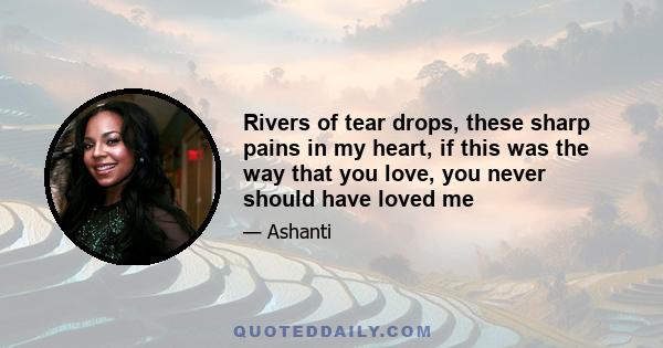 Rivers of tear drops, these sharp pains in my heart, if this was the way that you love, you never should have loved me