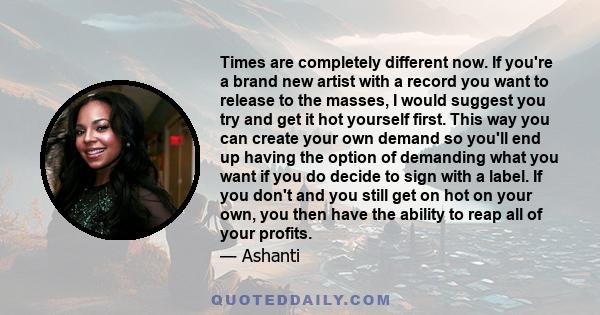 Times are completely different now. If you're a brand new artist with a record you want to release to the masses, I would suggest you try and get it hot yourself first. This way you can create your own demand so you'll