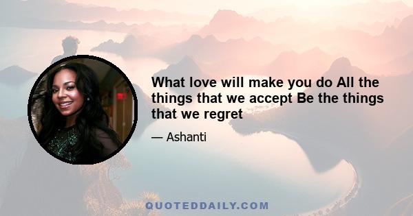 What love will make you do All the things that we accept Be the things that we regret