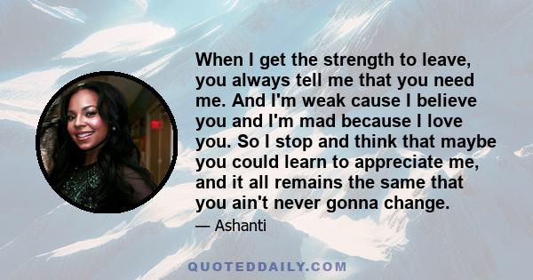 When I get the strength to leave, you always tell me that you need me. And I'm weak cause I believe you and I'm mad because I love you. So I stop and think that maybe you could learn to appreciate me, and it all remains 