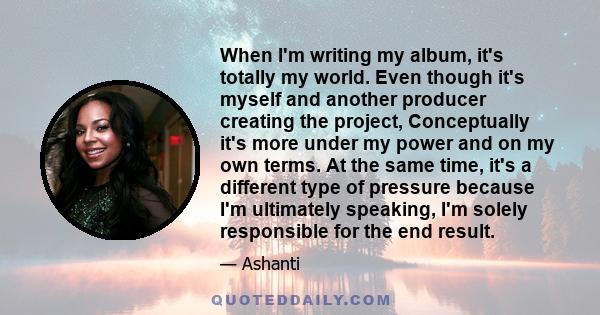 When I'm writing my album, it's totally my world. Even though it's myself and another producer creating the project, Conceptually it's more under my power and on my own terms. At the same time, it's a different type of