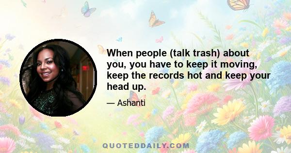 When people (talk trash) about you, you have to keep it moving, keep the records hot and keep your head up.