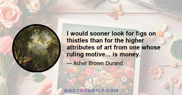 I would sooner look for figs on thistles than for the higher attributes of art from one whose ruling motive... is money.