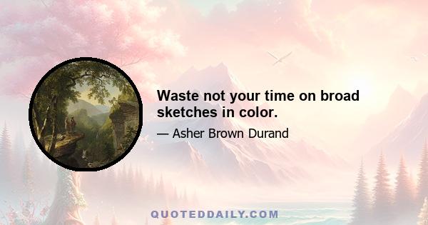 Waste not your time on broad sketches in color.