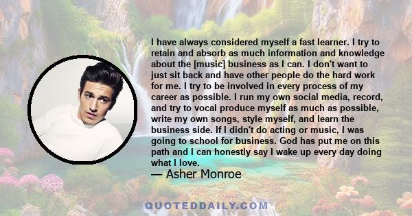 I have always considered myself a fast learner. I try to retain and absorb as much information and knowledge about the [music] business as I can. I don't want to just sit back and have other people do the hard work for