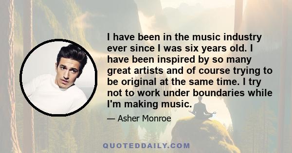 I have been in the music industry ever since I was six years old. I have been inspired by so many great artists and of course trying to be original at the same time. I try not to work under boundaries while I'm making