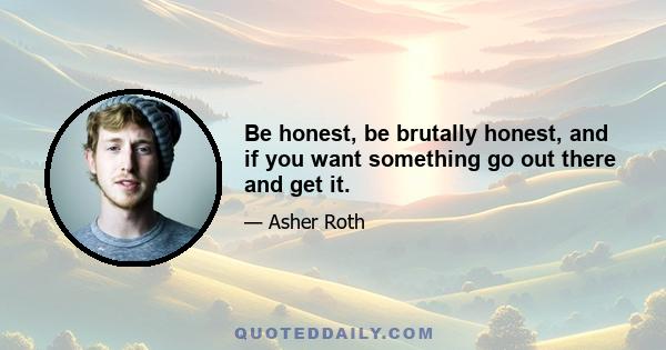 Be honest, be brutally honest, and if you want something go out there and get it.