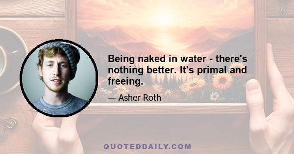 Being naked in water - there's nothing better. It's primal and freeing.