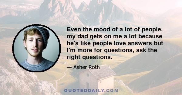 Even the mood of a lot of people, my dad gets on me a lot because he's like people love answers but I'm more for questions, ask the right questions.