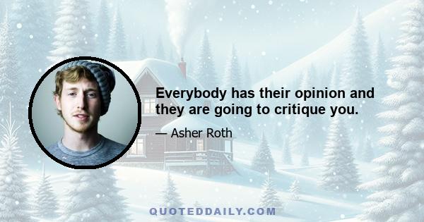 Everybody has their opinion and they are going to critique you.