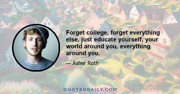 Forget college, forget everything else, just educate yourself, your world around you, everything around you.