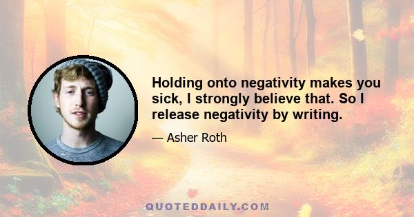 Holding onto negativity makes you sick, I strongly believe that. So I release negativity by writing.