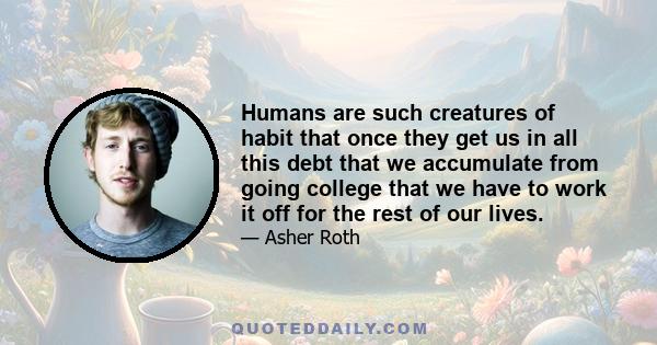 Humans are such creatures of habit that once they get us in all this debt that we accumulate from going college that we have to work it off for the rest of our lives.