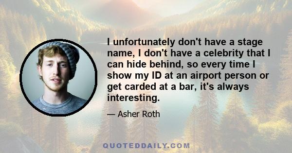 I unfortunately don't have a stage name, I don't have a celebrity that I can hide behind, so every time I show my ID at an airport person or get carded at a bar, it's always interesting.