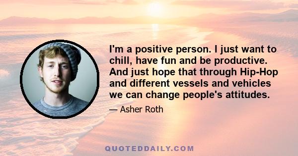 I'm a positive person. I just want to chill, have fun and be productive. And just hope that through Hip-Hop and different vessels and vehicles we can change people's attitudes.