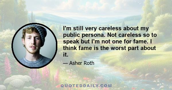 I'm still very careless about my public persona. Not careless so to speak but I'm not one for fame. I think fame is the worst part about it.