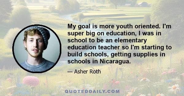 My goal is more youth oriented. I'm super big on education, I was in school to be an elementary education teacher so I'm starting to build schools, getting supplies in schools in Nicaragua.