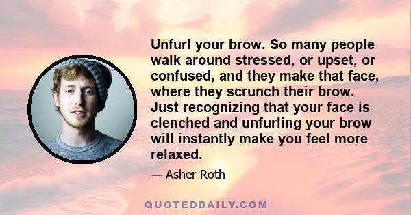 Unfurl your brow. So many people walk around stressed, or upset, or confused, and they make that face, where they scrunch their brow. Just recognizing that your face is clenched and unfurling your brow will instantly