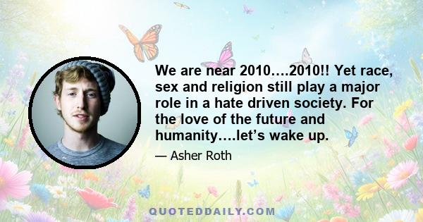 We are near 2010….2010!! Yet race, sex and religion still play a major role in a hate driven society. For the love of the future and humanity….let’s wake up.