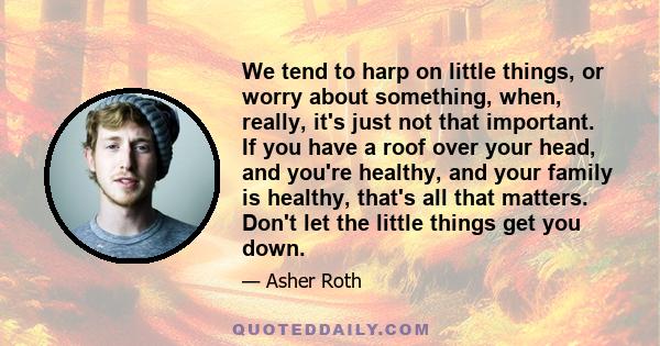 We tend to harp on little things, or worry about something, when, really, it's just not that important. If you have a roof over your head, and you're healthy, and your family is healthy, that's all that matters. Don't