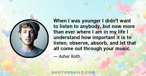 When I was younger I didn't want to listen to anybody, but now more than ever where I am in my life I understand how important it is to listen, observe, absorb, and let that all come out through your music.