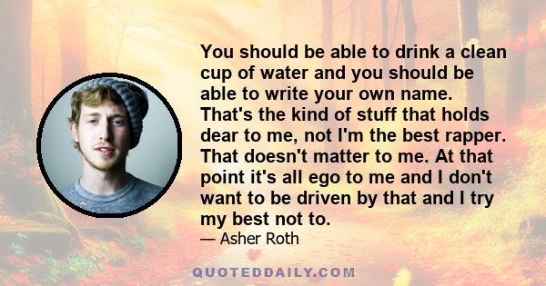 You should be able to drink a clean cup of water and you should be able to write your own name. That's the kind of stuff that holds dear to me, not I'm the best rapper. That doesn't matter to me. At that point it's all