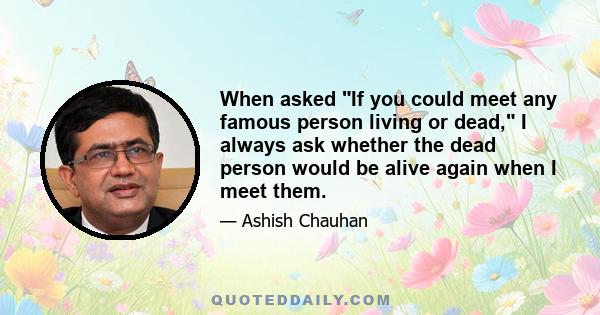 When asked If you could meet any famous person living or dead, I always ask whether the dead person would be alive again when I meet them.