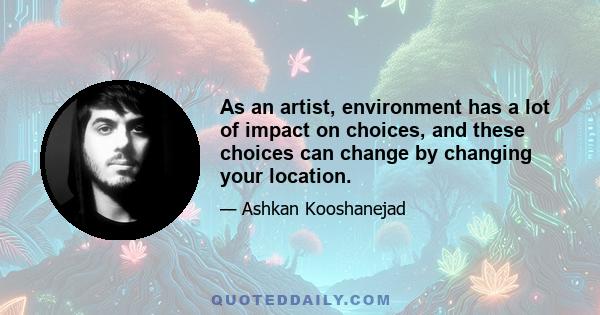 As an artist, environment has a lot of impact on choices, and these choices can change by changing your location.