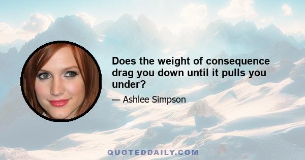 Does the weight of consequence drag you down until it pulls you under?