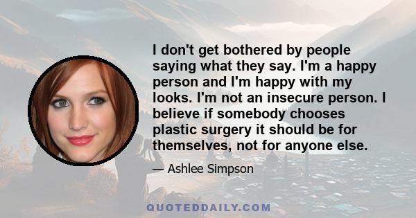 I don't get bothered by people saying what they say. I'm a happy person and I'm happy with my looks. I'm not an insecure person. I believe if somebody chooses plastic surgery it should be for themselves, not for anyone