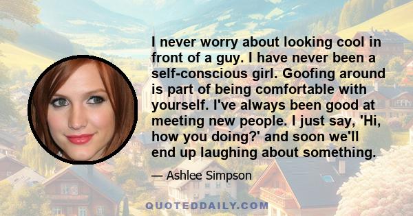 I never worry about looking cool in front of a guy. I have never been a self-conscious girl. Goofing around is part of being comfortable with yourself. I've always been good at meeting new people. I just say, 'Hi, how