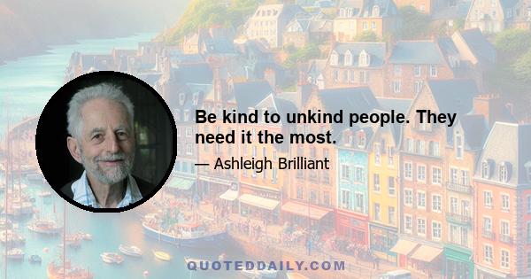 Be kind to unkind people. They need it the most.