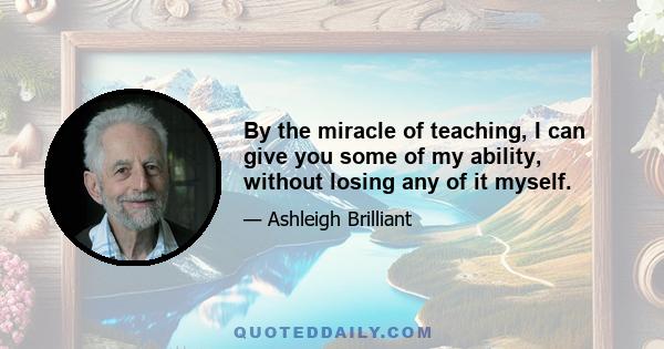 By the miracle of teaching, I can give you some of my ability, without losing any of it myself.