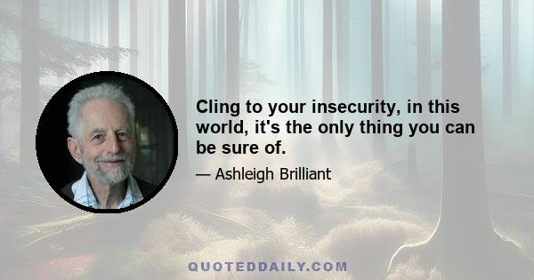 Cling to your insecurity, in this world, it's the only thing you can be sure of.