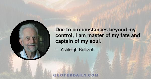 Due to circumstances beyond my control, I am master of my fate and captain of my soul.