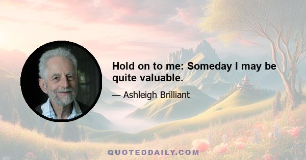 Hold on to me: Someday I may be quite valuable.