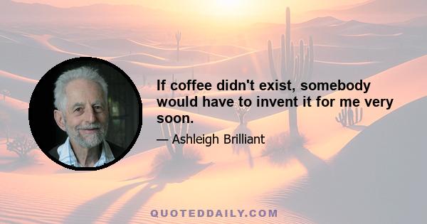 If coffee didn't exist, somebody would have to invent it for me very soon.