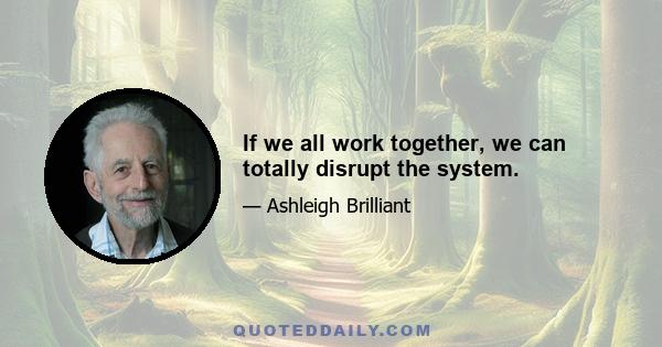 If we all work together, we can totally disrupt the system.