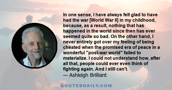 In one sense, I have always felt glad to have had the war [World War II] in my childhood, because, as a result, nothing that has happened in the world since then has ever seemed quite so bad. On the other hand, I never