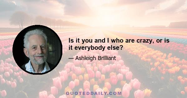 Is it you and I who are crazy, or is it everybody else?