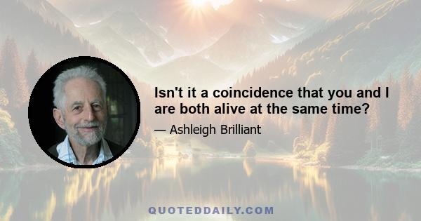 Isn't it a coincidence that you and I are both alive at the same time?