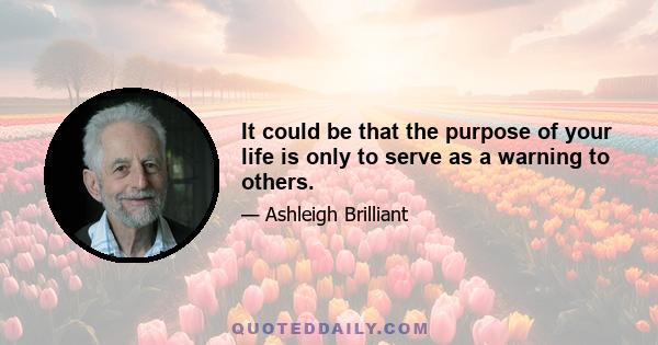 It could be that the purpose of your life is only to serve as a warning to others.